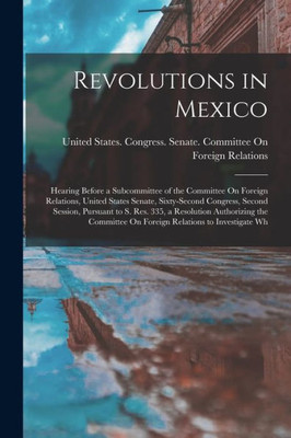 Revolutions in Mexico: Hearing Before a Subcommittee of the Committee On Foreign Relations, United States Senate, Sixty-Second Congress, Second ... On Foreign Relations to Investigate Wh