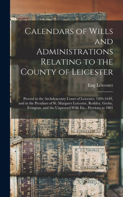 Calendars of Wills and Administrations Relating to the County of Leicester: Proved in the Archdeaconry Court of Leicester, 1495-1649, and in the ... and the Unproved Wills Etc., Previous to 1801