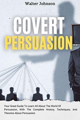 Covert Persuasion: Your Great Guide To Learn All About The World Of Persuasion, With The Complete History, Techniques, And Theories About Persuasion - 9781914232930