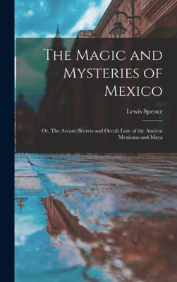 The Magic and Mysteries of Mexico: Or, The Arcane Secrets and Occult Lore of the Ancient Mexicans and Maya