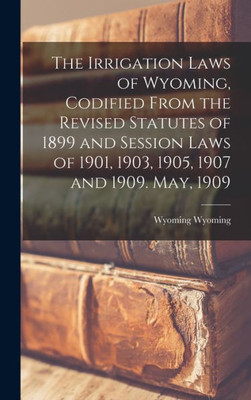 The Irrigation Laws of Wyoming, Codified From the Revised Statutes of 1899 and Session Laws of 1901, 1903, 1905, 1907 and 1909. May, 1909