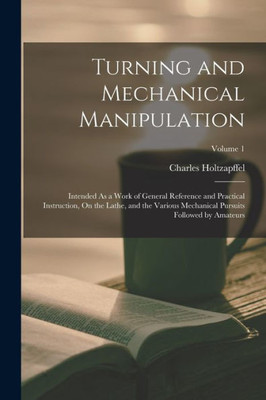 Turning and Mechanical Manipulation: Intended As a Work of General Reference and Practical Instruction, On the Lathe, and the Various Mechanical Pursuits Followed by Amateurs; Volume 1