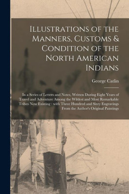 Illustrations of the Manners, Customs & Condition of the North American Indians [microform]: in a Series of Letters and Notes, Written During Eight ... Remarkable Tribes Now Existing: With Three...