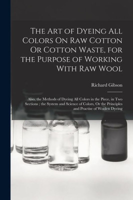 The Art of Dyeing All Colors On Raw Cotton Or Cotton Waste, for the Purpose of Working With Raw Wool: Also, the Methods of Dyeing All Colors in the ... the Principles and Practise of Woolen Dyeing
