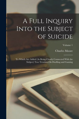 A Full Inquiry Into the Subject of Suicide: To Which Are Added (As Being Closely Connected With the Subject) Two Treatises On Duelling and Gaming; Volume 1