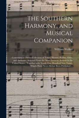 The Southern Harmony, and Musical Companion: Containing a Choice Collection of Tunes, Hymns, Psalms, Odes, and Anthems; Selected From the Most Eminent ... Hundred New Tunes, Which Have Never Before...