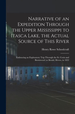 Narrative of an Expedition Through the Upper Mississippi to Itasca Lake, the Actual Source of This River: Embracing an Exploratory Trip Through the St. Croix and Burntwood (or Broule) Rivers, in 1832