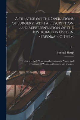 A Treatise on the Operations of Surgery, With a Description and Representation of the Instruments Used in Performing Them: to Which is Prefix'd an ... of Wounds, Abscesses, and Ulcers ..; c.1