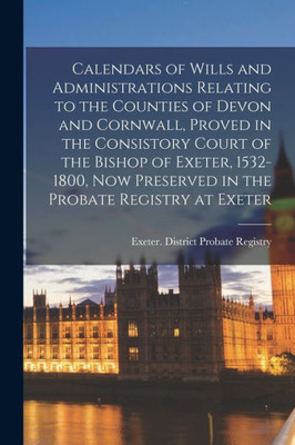 Calendars of Wills and Administrations Relating to the Counties of Devon and Cornwall, Proved in the Consistory Court of the Bishop of Exeter, ... Preserved in the Probate Registry at Exeter