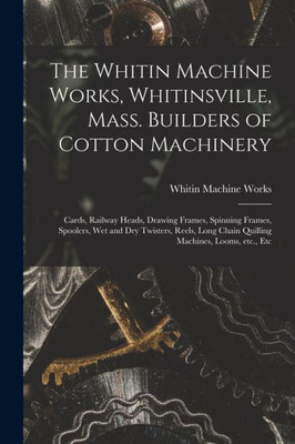 The Whitin Machine Works, Whitinsville, Mass. Builders of Cotton Machinery: Cards, Railway Heads, Drawing Frames, Spinning Frames, Spoolers, Wet and ... Chain Quilling Machines, Looms, Etc., Etc