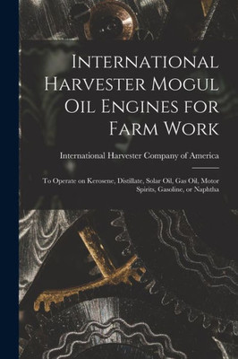 International Harvester Mogul oil Engines for Farm Work: To Operate on Kerosene, Distillate, Solar oil, gas oil, Motor Spirits, Gasoline, or Naphtha