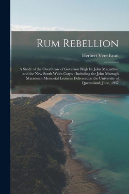 Rum Rebellion: a Study of the Overthrow of Governor Bligh by John Macarthur and the New South Wales Corps: Including the John Murtagh Macrossan ... at the University of Queensland, June, 1937