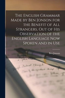 The English Grammar Made by Ben Jonson for the Benefit of All Strangers, out of His Observation of the English Language Now Spoken and in Use