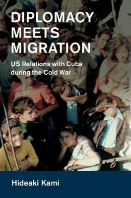 Diplomacy Meets Migration: US Relations with Cuba during the Cold War (Cambridge Studies in US Foreign Relations)