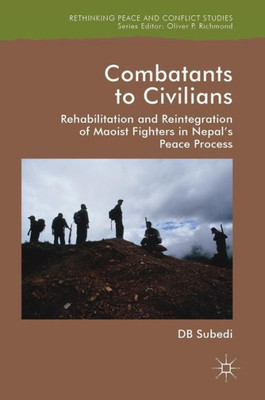 Combatants to Civilians: Rehabilitation and Reintegration of Maoist Fighters in Nepal's Peace Process (Rethinking Peace and Conflict Studies)