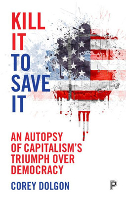 Kill It To Save It: An Autopsy Of CapitalismS Triumph Over Democracy