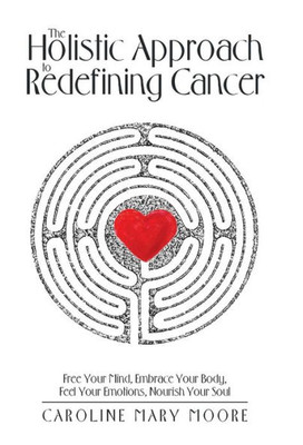 The Holistic Approach To Redefining Cancer: Free Your Mind, Embrace Your Body, Feel Your Emotions, Nourish Your Soul