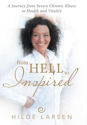 From Hell To Inspired: A Journey From Severe Chronic Illness To Health And Vitality
