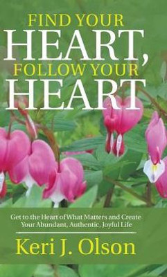 Find Your Heart, Follow Your Heart: Get To The Heart Of What Matters And Create Your Abundant, Authentic, Joyful Life