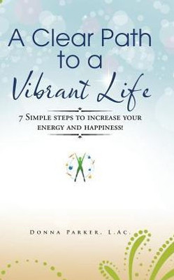 A Clear Path To A Vibrant Life: 7 Simple Steps To Increase Your Energy And Happiness!