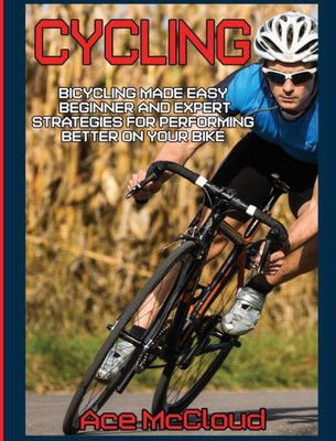 Cycling: Bicycling Made Easy: Beginner And Expert Strategies For Performing Better On Your Bike (Cycling Training For Fitness & Sports Competition)
