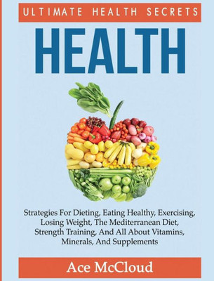 Health: Ultimate Health Secrets: Strategies For Dieting, Eating Healthy, Exercising, Losing Weight, The Mediterranean Diet, Strength Training, And All ... (Secrets To Healthy Living Through Diet)