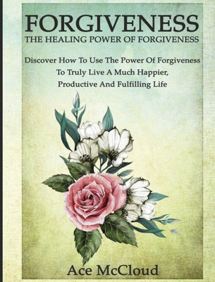 Forgiveness: The Healing Power Of Forgiveness: Discover How To Use The Power Of Forgiveness To Truly Live A Much Happier, Productive And Fulfilling Life (How To Let Go Of Anger & Resentment & Heal)