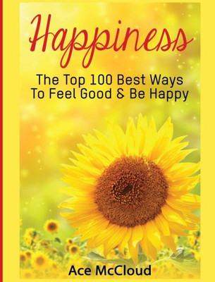 Happiness: The Top 100 Best Ways To Feel Good & Be Happy (Happiness Guide & Strategies For Eliminating Fear)