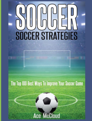 Soccer: Soccer Strategies: The Top 100 Best Ways To Improve Your Soccer Game (Best Strategies Exercises Nutrition & Training)
