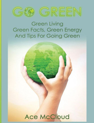 Go Green: Green Living: Green Facts, Green Energy And Tips For Going Green (Go Green & Discover How Green Living Can Save You)