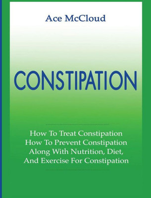 Constipation: How To Treat Constipation: How To Prevent Constipation: Along With Nutrition, Diet, And Exercise For Constipation (All Natural & Medical Solutions & Home Remedies)