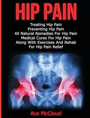 Hip Pain: Treating Hip Pain: Preventing Hip Pain, All Natural Remedies For Hip Pain, Medical Cures For Hip Pain, Along With Exercises And Rehab For ... (Ultimate Guide For Healing Hip Pain With)
