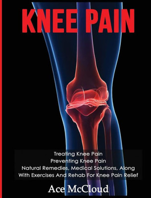 Knee Pain: Treating Knee Pain: Preventing Knee Pain: Natural Remedies, Medical Solutions, Along With Exercises And Rehab For Knee Pain Relief (Exercises And Treatments For Rehabbing And Healing)
