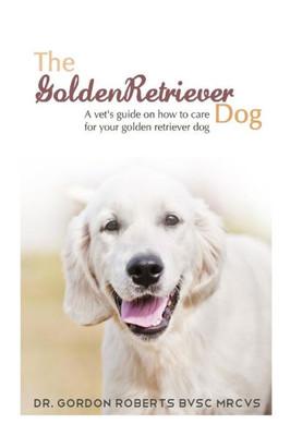 The Golden Retriever: A Vet'S Guide On How To Care For Your Golden Retriever Dog