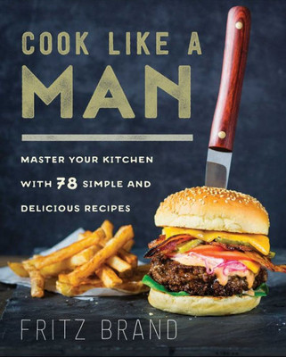 Cook Like A Man: Master Your Kitchen With 78 Simple And Delicious Recipes