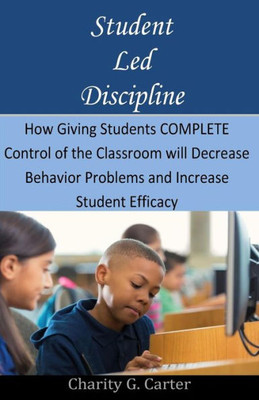 Student Led Discipline: How Giving Students Complete Control Of The Classroom Will Decrease Behavior Problems And Increase Student Efficacy