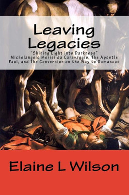 Leaving Legacies: Shining Light Into Darkness Michelangelo Merisi Da Caravaggio, The Apostle Paul, And The Conversion On The Way To Damascus (The Art Of God'S Messages)
