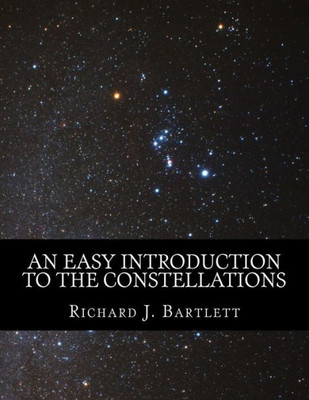 An Easy Introduction To The Constellations: A Reference Guide To Exploring The Night Sky With Your Eyes, Binoculars And Telescopes