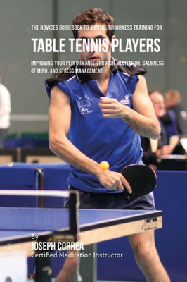 The Novices Guidebook To Mental Toughness Training For Table Tennis Players: Improving Your Performance Through Meditation, Calmness Of Mind, And Stress Management