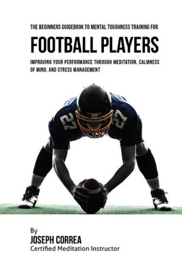 The Beginners Guidebook To Mental Toughness Training For Football Players: Improving Your Performance Through Meditation, Calmness Of Mind, And Stress Management