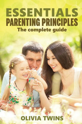 Essentials Parenting Principles The Complete Guide: An Insightful And Eloquent Guide To Raise Your Children With Unconditional Love And Improve Yourself To Form Close Human Connections