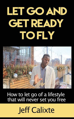 Let Go And Get Ready To Fly: How To Let Go Of A Lifestyle That Will Never Set You Free