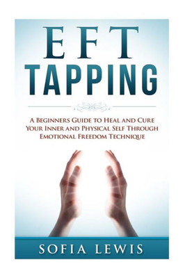Eft And Tapping: A Beginners Guide To Heal And Cure Your Inner And Physical Self Through Emotional Freedom Technique