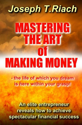 Mastering The Art Of Making Money: An Elite Entrepreneur Reveals How To Achieve Spectacular Financial Success - The Life Of Which You Dream Is Here Within Your Grasp