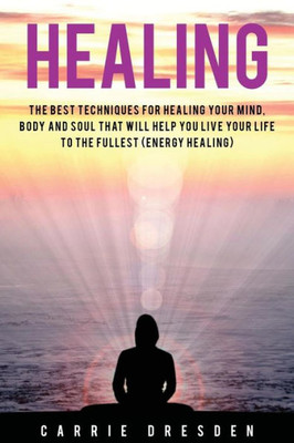 Healing: The Best Techniques For Healing Your Mind, Body And Soul That Will Help You Live Your Life To The Fullest (Energy Healing)