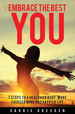 Embrace The Best You: 7 Steps To A Healthier Body, More Focused Mind And Happier Life