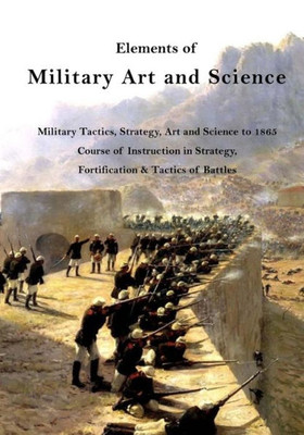 Elements Of Military Art And Science: Military Tactics, Strategy, Art And Science To 1865 (Course Of Instruction In Strategy, Fortification, Tactics Of Battles)