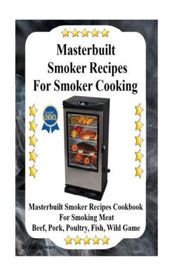 Masterbuilt Smoker Recipes For Smoker Cooking: Masterbuilt Smoker Recipes Cookbook For Smoking Meat Including Pork, Beef, Poultry, Fish, And Wild Game