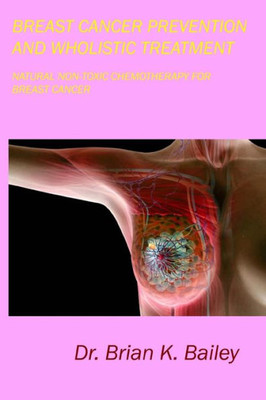 Breast Cancer Prevention And Wholistic Treatment: Natural Non-Toxic Chemotherapy For Breast Cancer