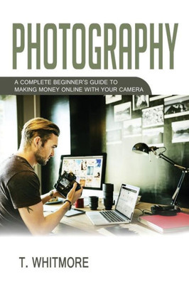 Photography: A Complete BeginnerS Guide To Making Money Online With Your Camera